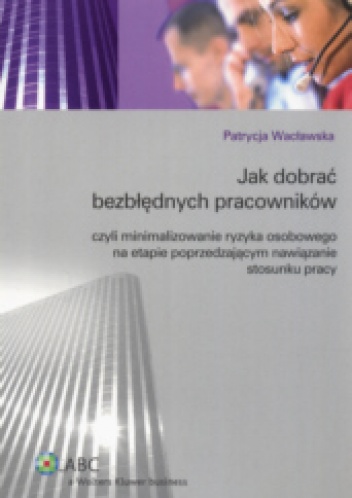 Okladka ksiazki jak dobrac bezblednych pracownikow czyli minimalizowanie ryzyka osobowego na etapie poprzedzajacym nawiazanie stosunku pracy